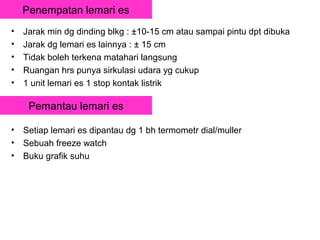 Penempatan lemari es
•   Jarak min dg dinding blkg : ±10-15 cm atau sampai pintu dpt dibuka
•   Jarak dg lemari es lainnya : ± 15 cm
•   Tidak boleh terkena matahari langsung
•   Ruangan hrs punya sirkulasi udara yg cukup
•   1 unit lemari es 1 stop kontak listrik

     Pemantau lemari es

•   Setiap lemari es dipantau dg 1 bh termometr dial/muller
•   Sebuah freeze watch
•   Buku grafik suhu
 