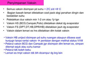 Penyimpanan Vaksin
•   Semua vaksin disimpan pd suhu + 2oC s/d +8o C
•    Bagian bawah lemari diletakkan cool pack sbgi penahan dingin dan
    kestabilan suhu
•   Peletakkan dus vaksin min 1-2 cm atau 1jr tgn
•   Vaksin HS (BCG,Campak,Polio) diletakkan dekat dg evaporator
•   Vaksin FS (DPT,DT,HB,DPR/HB) diletakkan jauh dg evaporator
•   Vaksin dalam lemari es hrs diletakkan dlm kotak vaksin

• Vaksin HB uniject disimpan pd suhu ruangan ataupun dibawa saat
  kunjugn tanpa rantai vaksin  penilaian dengan melihat status VVM
• Pelarut vaksin BCG dan Campak jgn disimpan dlm lemari es, simpan
  ditempt sejuk atau suhu kamar
• Pelarut tdk boleh beku
• Lemari es tmpt vaksin tdk blh dicampur dg brg lain
 