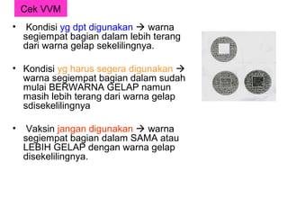 Cek VVM
•    Kondisi yg dpt digunakan  warna
    segiempat bagian dalam lebih terang
    dari warna gelap sekelilingnya.

• Kondisi yg harus segera digunakan 
  warna segiempat bagian dalam sudah
  mulai BERWARNA GELAP namun
  masih lebih terang dari warna gelap
  sdisekelilingnya

•    Vaksin jangan digunakan  warna
    segiempat bagian dalam SAMA atau
    LEBIH GELAP dengan warna gelap
    disekelilingnya.
 