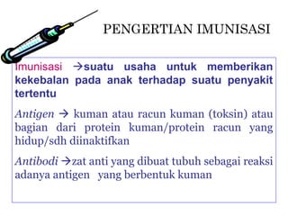 PENGERTIAN IMUNISASI

Imunisasi suatu usaha untuk memberikan
kekebalan pada anak terhadap suatu penyakit
tertentu
Antigen  kuman atau racun kuman (toksin) atau
bagian dari protein kuman/protein racun yang
hidup/sdh diinaktifkan
Antibodi zat anti yang dibuat tubuh sebagai reaksi
adanya antigen yang berbentuk kuman
 