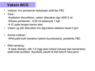 Vaksin BCG
•   Indikasi u/ pemberian kekebalan aktif thp TBC
•   Cara :
    sebelum disuntikkan, vaksin dilarutkan dgn ADS 5 ml
    Dosis pemberian : 0,05 ml sebanyak 1 kali
     IC pada lengan kanan atas
•   Vaksin yg sdh dilarutkan hrs digunakan sebelum lewat 3 jam

•   Kontra indikasi :
    Penyakit kulit menahun (eksim,furunkulosis), penderita TBC

•   Efek samping :
     tidak demam, stlh 1-2 mgg akan timbul indurasi dan kemerahan
    pada tmpt suntikan pustula, pecah & mjd luka luka parut
 