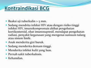 Kontraindikasi BCG
 Reaksi uji tuberkulin > 5 mm.
 Sedang mendrita infeksi HIV atau dengan risiko tinggi
infeksi HIV, imunokompromais akibat pengobatan
kortikosteroid, obat imunosupresif, mendapat pengobatan
radiasi, penyakit keganasan yang mengenai sumsum tulang
atau sistem limfe.
 Anak menderita gizi buruk.
 Sedang menderita demam tinggi.
 Menderita infeksi kulit yang luas.
 Pernah sakit tuberkulosis.
 Kehamilan.
 
