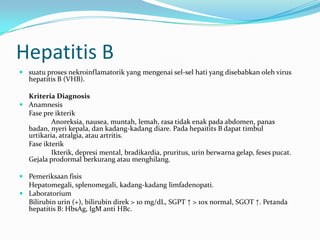 Hepatitis B
 suatu proses nekroinflamatorik yang mengenai sel-sel hati yang disebabkan oleh virus
hepatitis B (VHB).
Kriteria Diagnosis
 Anamnesis
Fase pre ikterik
Anoreksia, nausea, muntah, lemah, rasa tidak enak pada abdomen, panas
badan, nyeri kepala, dan kadang-kadang diare. Pada hepaitits B dapat timbul
urtikaria, atralgia, atau artritis.
Fase ikterik
Ikterik, depresi mental, bradikardia, pruritus, urin berwarna gelap, feses pucat.
Gejala prodormal berkurang atau menghilang.
 Pemeriksaan fisis
Hepatomegali, splenomegali, kadang-kadang limfadenopati.
 Laboratorium
Bilirubin urin (+), bilirubin direk > 10 mg/dL, SGPT ↑ > 10x normal, SGOT ↑. Petanda
hepatitis B: HbsAg, IgM anti HBc.
 