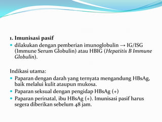 1. Imunisasi pasif
 dilakukan dengan pemberian imunoglobulin → IG/ISG
(Immune Serum Globulin) atau HBIG (Hepatitis B Immune
Globulin).
Indikasi utama:
 Paparan dengan darah yang ternyata mengandung HBsAg,
baik melalui kulit ataupun mukosa.
 Paparan seksual dengan pengidap HBsAg (+)
 Paparan perinatal, ibu HBsAg (+). Imunisasi pasif harus
segera diberikan sebelum 48 jam.
 