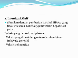 2. Imunisasi Aktif
 diberikan dengan pemberian partikel HBsAg yang
tidak infeksius. Dikenal 3 jenis vaksin hepatitis B
yaitu:
·Vaksin yang berasal dari plasma
· Vaksin yang dibuat dengan teknik rekombinan
(rekayasa genetik)
· Vaksin polipeptida
 