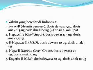  Vaksin yang beredar di Indonesia:
1. Evvac-B (Aventis Pasteur), dosis dewasa 5ug, dosis
anak 2,5 ug pada ibu HbeAg (+) dosis 2 kali lipat.
2. Hepaccine (Cheil Sugar), dosis dewasa: 3 ug, dosis
anak 1,5 ug
3. B-Hepavac II (MSD), dosis dewasa 10 ug, dosis anak 5
ug
4. Hepa-B (Korean Green Croos), dosis dewasa 20
ug, dosis anak 10 ug
5. Engerix-B (GSK), dosis dewasa 20 ug, dosis anak 10 ug
 