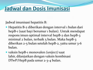 Jadwal dan Dosis Imunisasi
Jadwal imunisasi hepatitis B:
 Hepatitis B-2 diberikan dengan interval 1 bulan dari
hepB-1 (saat bayi berumur 1 bulan). Untuk mendapat
respons imun optimal interval hepB-2 dan hepB-3
minimal 2 bulan, terbaik 5 bulan. Maka hepB-3
diberikan 2-5 bulan setelah hepB-2, yaitu umur 3-6
bulan.
 vaksin hepB-1 monovalen (uniject) saat
lahir, dilanjutkan dengan vaksin kombinasi
DTwP/HepB pada umur 2-3-4 bulan.
 