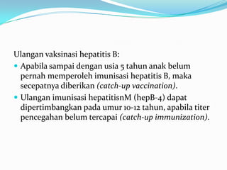 Ulangan vaksinasi hepatitis B:
 Apabila sampai dengan usia 5 tahun anak belum
pernah memperoleh imunisasi hepatitis B, maka
secepatnya diberikan (catch-up vaccination).
 Ulangan imunisasi hepatitisnM (hepB-4) dapat
dipertimbangkan pada umur 10-12 tahun, apabila titer
pencegahan belum tercapai (catch-up immunization).
 