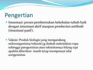 Pengertian
 Imunisasi: proses pembentukan kekebalan tubuh baik
dengan imunisasi aktif ataupun pemberian antibodi
(imunisasi pasif).
 Vaksin: Produk biologis yang mengandung
mikroorganisma/toksoid yg diubah sedemikian rupa
sehingga patogenisitas atau toksisitasnya hilang tapi
apabila diberikan masih tetap mempunyai sifat
antigenisitas
 