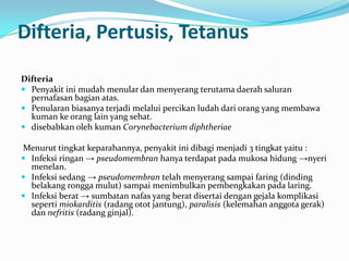 Difteria, Pertusis, Tetanus
Difteria
 Penyakit ini mudah menular dan menyerang terutama daerah saluran
pernafasan bagian atas.
 Penularan biasanya terjadi melalui percikan ludah dari orang yang membawa
kuman ke orang lain yang sehat.
 disebabkan oleh kuman Corynebacterium diphtheriae
Menurut tingkat keparahannya, penyakit ini dibagi menjadi 3 tingkat yaitu :
 Infeksi ringan → pseudomembran hanya terdapat pada mukosa hidung →nyeri
menelan.
 Infeksi sedang → pseudomembran telah menyerang sampai faring (dinding
belakang rongga mulut) sampai menimbulkan pembengkakan pada laring.
 Infeksi berat → sumbatan nafas yang berat disertai dengan gejala komplikasi
seperti miokarditis (radang otot jantung), paralisis (kelemahan anggota gerak)
dan nefritis (radang ginjal).
 