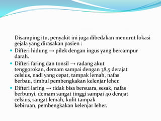 Disamping itu, penyakit ini juga dibedakan menurut lokasi
gejala yang dirasakan pasien :
 Difteri hidung → pilek dengan ingus yang bercampur
darah.
 Difteri faring dan tonsil → radang akut
tenggorokan, demam sampai dengan 38,5 derajat
celsius, nadi yang cepat, tampak lemah, nafas
berbau, timbul pembengkakan kelenjar leher.
 Difteri laring → tidak bisa bersuara, sesak, nafas
berbunyi, demam sangat tinggi sampai 40 derajat
celsius, sangat lemah, kulit tampak
kebiruan, pembengkakan kelenjar leher.
 