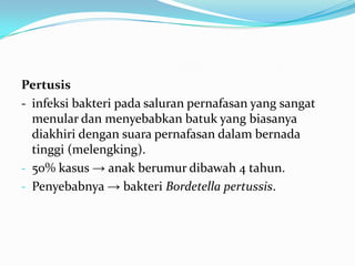 Pertusis
- infeksi bakteri pada saluran pernafasan yang sangat
menular dan menyebabkan batuk yang biasanya
diakhiri dengan suara pernafasan dalam bernada
tinggi (melengking).
- 50% kasus → anak berumur dibawah 4 tahun.
- Penyebabnya → bakteri Bordetella pertussis.
 