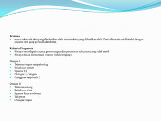Tetanus
 suatu toksemia akut yang disebabkan oleh neurotoksin yang dihasilkan oleh Clostridium tetani ditandai dengan
spasme otot yang periodik dan berat.
Kriteria Diagnosis
 Riwayat mendapat trauma, pemotongan dan perawatan tali pusat yang tidak steril.
 Riwayat tidak diimunisasi tetanus (tidak lengkap).
Derajat I
 Trismus ringan sampai sedag
 Kekakuan umum
 Spasme (-)
 Disfagia (-)/ ringan
 Gangguan respirasi (-)
Derajat II
 Trismus sedang
 Kekakuan jelas
 Spasme hanya sebentar
 Takipnea
 Disfagia ringan
 