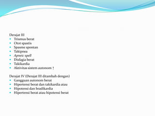 Derajat III
 Trismus berat
 Otot spastis
 Spasme spontan
 Takipnea
 Apneic spell
 Disfagia berat
 Takikardia
 Aktivitas sistem autonom ↑
Derajat IV (Derajat III ditambah dengan)
 Gangguan autonom berat
 Hipertensi berat dan takikardia atau
 Hipotensi dan bradikardia
 Hipertensi berat atau hipotensi berat
 