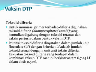 Vaksin DTP
Toksoid difteria
 Untuk imunisasi primer terhadap difteria digunakan
toksoid difteria (alumprecipitated toxoid) yang
kemudian digabung dengan toksoid tetanus dan
vaksin pertusis dalam bentuk vaksin DTP.
 Potensi toksoid difteria dinyatakan dalam jumlah unit
flocculate (Lf) dengan kriteria 1 Lf adalah jumlah
toksoid sesuai dengan 1 unit anti toksin difteria.
Kekuatan toksoid difteria yang terdapat dalam
kombinasi vaksin DTP saat ini berkisar aatara 6,7-25 Lf
dalam dosis 0,5 ml.
 