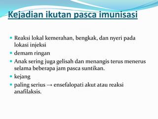 Kejadian ikutan pasca imunisasi
 Reaksi lokal kemerahan, bengkak, dan nyeri pada
lokasi injeksi
 demam ringan
 Anak sering juga gelisah dan menangis terus menerus
selama beberapa jam pasca suntikan.
 kejang
 paling serius → ensefalopati akut atau reaksi
anafilaksis.
 