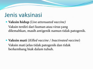 Jenis vaksinasi
 Vaksin hidup (Live attenuated vaccine)
Vaksin terdiri dari kuman atau virus yang
dilemahkan, masih antigenik namun tidak patogenik.
 Vaksin mati (Killed vaccine / Inactivated vaccine)
Vaksin mati jelas tidak patogenik dan tidak
berkembang biak dalam tubuh.
 