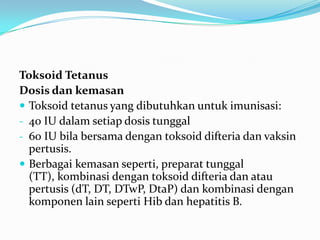 Toksoid Tetanus
Dosis dan kemasan
 Toksoid tetanus yang dibutuhkan untuk imunisasi:
- 40 IU dalam setiap dosis tunggal
- 60 IU bila bersama dengan toksoid difteria dan vaksin
pertusis.
 Berbagai kemasan seperti, preparat tunggal
(TT), kombinasi dengan toksoid difteria dan atau
pertusis (dT, DT, DTwP, DtaP) dan kombinasi dengan
komponen lain seperti Hib dan hepatitis B.
 