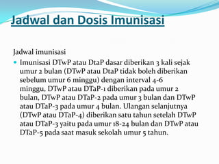 Jadwal dan Dosis Imunisasi
Jadwal imunisasi
 Imunisasi DTwP atau DtaP dasar diberikan 3 kali sejak
umur 2 bulan (DTwP atau DtaP tidak boleh diberikan
sebelum umur 6 minggu) dengan interval 4-6
minggu, DTwP atau DTaP-1 diberikan pada umur 2
bulan, DTwP atau DTaP-2 pada umur 3 bulan dan DTwP
atau DTaP-3 pada umur 4 bulan. Ulangan selanjutnya
(DTwP atau DTaP-4) diberikan satu tahun setelah DTwP
atau DTaP-3 yaitu pada umur 18-24 bulan dan DTwP atau
DTaP-5 pada saat masuk sekolah umur 5 tahun.
 