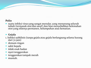 Polio
 suatu infeksi virus yang sangat menular, yang menyerang seluruh
tubuh (termasuk otot dan saraf) dan bisa menyebabkan kelemahan
otot yang sifatnya permanen, kelumpuhan atau kematian.
 Gejala
1. Infeksi subklinis (tanpa gejala atau gejala berlangsung selama kurang
dari 72 jam)
 demam ringan
 sakit kepala
 tidak enak badan
 nyeri tenggorokan
 tenggorokan tampak merah
 muntah.
 