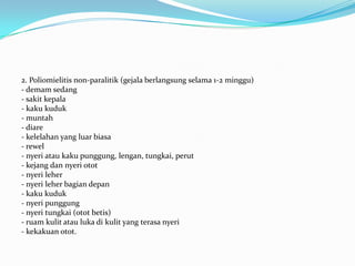 2. Poliomielitis non-paralitik (gejala berlangsung selama 1-2 minggu)
- demam sedang
- sakit kepala
- kaku kuduk
- muntah
- diare
- kelelahan yang luar biasa
- rewel
- nyeri atau kaku punggung, lengan, tungkai, perut
- kejang dan nyeri otot
- nyeri leher
- nyeri leher bagian depan
- kaku kuduk
- nyeri punggung
- nyeri tungkai (otot betis)
- ruam kulit atau luka di kulit yang terasa nyeri
- kekakuan otot.
 