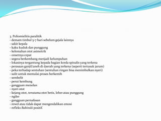 3. Poliomielitis paralitik
- demam timbul 5-7 hari sebelum gejala lainnya
- sakit kepala
- kaku kuduk dan punggung
- kelemahan otot asimetrik
- onsetnya cepat
- segera berkembang menjadi kelumpuhan
- lokasinya tergantung kepada bagian korda spinalis yang terkena
- perasaan ganjil/aneh di daerah yang terkena (seperti tertusuk jarum)
- peka terhadap sentuhan (sentuhan ringan bisa menimbulkan nyeri)
- sulit untuk memulai proses berkemih
- sembelit
- perut kembung
- gangguan menelan
- nyeri otot
- kejang otot, terutama otot betis, leher atau punggung
- ngiler
- gangguan pernafasan
- rewel atau tidak dapat mengendalikan emosi
- refleks Babinski positif.
 