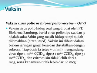 Vaksin
Vaksin virus polio oral (oral polio vaccine = OPV)
 Vaksin virus polio hidup oral yang dibuat oleh PT.
Biofarma Bandung, berisi virus polio tipe 1,2, dan 3
adalah suku Sabin yang masih hidup tetapi sudah
dilemahkan (attenuated). Vaksin ini dibuat dalam
biakan jaringan ginjal kera dan distabilkan dengan
sukrosa. Tiap dosis (2 tetes = 0,1 ml) mengandung
virus tipe 1 : 106,0 CCID50 tipe 2 : 105,0 CCID50 tipe 3 :
105,8 CCID50 dan eritromisin tidak lebih dari 2
mcg, serta kanamisin tidak lebih dari 10 mcg.
 