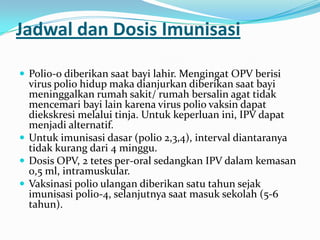 Jadwal dan Dosis Imunisasi
 Polio-0 diberikan saat bayi lahir. Mengingat OPV berisi
virus polio hidup maka dianjurkan diberikan saat bayi
meninggalkan rumah sakit/ rumah bersalin agat tidak
mencemari bayi lain karena virus polio vaksin dapat
diekskresi melalui tinja. Untuk keperluan ini, IPV dapat
menjadi alternatif.
 Untuk imunisasi dasar (polio 2,3,4), interval diantaranya
tidak kurang dari 4 minggu.
 Dosis OPV, 2 tetes per-oral sedangkan IPV dalam kemasan
0,5 ml, intramuskular.
 Vaksinasi polio ulangan diberikan satu tahun sejak
imunisasi polio-4, selanjutnya saat masuk sekolah (5-6
tahun).
 