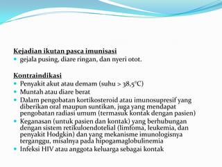 Kejadian ikutan pasca imunisasi
 gejala pusing, diare ringan, dan nyeri otot.
Kontraindikasi
 Penyakit akut atau demam (suhu > 38,5°C)
 Muntah atau diare berat
 Dalam pengobatan kortikosteroid atau imunosupresif yang
diberikan oral maupun suntikan, juga yang mendapat
pengobatan radiasi umum (termasuk kontak dengan pasien)
 Keganasan (untuk pasien dan kontak) yang berhubungan
dengan sistem retikuloendotelial (limfoma, leukemia, dan
penyakit Hodgkin) dan yang mekanisme imunologisnya
terganggu, misalnya pada hipogamaglobulinemia
 Infeksi HIV atau anggota keluarga sebagai kontak
 