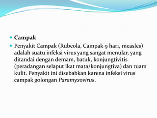  Campak
 Penyakit Campak (Rubeola, Campak 9 hari, measles)
adalah suatu infeksi virus yang sangat menular, yang
ditandai dengan demam, batuk, konjungtivitis
(peradangan selaput ikat mata/konjungtiva) dan ruam
kulit. Penyakit ini disebabkan karena infeksi virus
campak golongan Paramyxovirus.
 