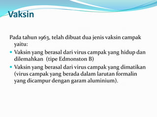Vaksin
Pada tahun 1963, telah dibuat dua jenis vaksin campak
yaitu:
 Vaksin yang berasal dari virus campak yang hidup dan
dilemahkan (tipe Edmonston B)
 Vaksin yang berasal dari virus campak yang dimatikan
(virus campak yang berada dalam larutan formalin
yang dicampur dengan garam aluminium).
 