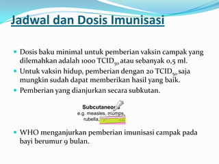 Jadwal dan Dosis Imunisasi
 Dosis baku minimal untuk pemberian vaksin campak yang
dilemahkan adalah 1000 TCID50 atau sebanyak 0,5 ml.
 Untuk vaksin hidup, pemberian dengan 20 TCID50 saja
mungkin sudah dapat memberikan hasil yang baik.
 Pemberian yang dianjurkan secara subkutan.
 WHO menganjurkan pemberian imunisasi campak pada
bayi berumur 9 bulan.
Subcutaneous
e.g. measles, mumps,
rubella, varicella
 
