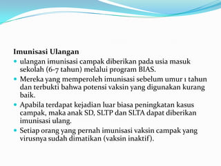 Imunisasi Ulangan
 ulangan imunisasi campak diberikan pada usia masuk
sekolah (6-7 tahun) melalui program BIAS.
 Mereka yang memperoleh imunisasi sebelum umur 1 tahun
dan terbukti bahwa potensi vaksin yang digunakan kurang
baik.
 Apabila terdapat kejadian luar biasa peningkatan kasus
campak, maka anak SD, SLTP dan SLTA dapat diberikan
imunisasi ulang.
 Setiap orang yang pernah imunisasi vaksin campak yang
virusnya sudah dimatikan (vaksin inaktif).
 