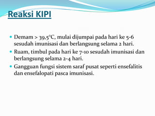 Reaksi KIPI
 Demam > 39,5°C, mulai dijumpai pada hari ke 5-6
sesudah imunisasi dan berlangsung selama 2 hari.
 Ruam, timbul pada hari ke 7-10 sesudah imunisasi dan
berlangsung selama 2-4 hari.
 Gangguan fungsi sistem saraf pusat seperti ensefalitis
dan ensefalopati pasca imunisasi.
 