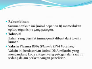  Rekombinan
Susunan vaksin ini (misal hepatitis B) memerlukan
epitop organisme yang patogen.
 Toksoid
Bahan yang bersifat imunogenik dibuat dari toksin
kuman.
 Vaksin Plasma DNA (Plasmid DNA Vaccines)
Vaksin ini berdasarkan isolasi DNA mikroba yang
mengandung kode antigen yang patogen dan saat ini
sedang dalam perkembangan penelitian.
 