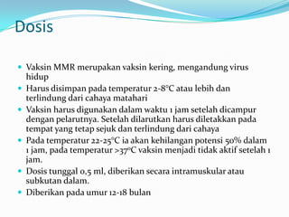Dosis
 Vaksin MMR merupakan vaksin kering, mengandung virus
hidup
 Harus disimpan pada temperatur 2-8°C atau lebih dan
terlindung dari cahaya matahari
 Vaksin harus digunakan dalam waktu 1 jam setelah dicampur
dengan pelarutnya. Setelah dilarutkan harus diletakkan pada
tempat yang tetap sejuk dan terlindung dari cahaya
 Pada temperatur 22-25°C ia akan kehilangan potensi 50% dalam
1 jam, pada temperatur >370C vaksin menjadi tidak aktif setelah 1
jam.
 Dosis tunggal 0,5 ml, diberikan secara intramuskular atau
subkutan dalam.
 Diberikan pada umur 12-18 bulan
 