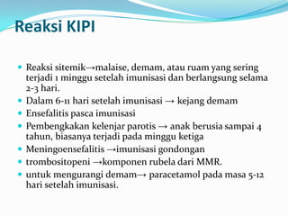 Reaksi KIPI
 Reaksi sitemik→malaise, demam, atau ruam yang sering
terjadi 1 minggu setelah imunisasi dan berlangsung selama
2-3 hari.
 Dalam 6-11 hari setelah imunisasi → kejang demam
 Ensefalitis pasca imunisasi
 Pembengkakan kelenjar parotis → anak berusia sampai 4
tahun, biasanya terjadi pada minggu ketiga
 Meningoensefalitis →imunisasi gondongan
 trombositopeni →komponen rubela dari MMR.
 untuk mengurangi demam→ paracetamol pada masa 5-12
hari setelah imunisasi.
 