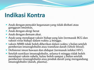 Indikasi Kontra
 Anak dengan penyakit keganasan yang tidak diobati atau
gangguan imunitas,
 Anak dengan alergi berat
 Anak dengan demam akut.
 Anak yang mendapat vaksin hidup yang lain (termasuk BCG dan
vaksin virus hidup) dalam waktu 4 minggu.
 vaksin MMR tidak boleh diberikan dalam waktu 3 bulan setelah
pemberian imunoglobulin atau transfuse darah (whole blood).
 Defisiensi imun bawaan dan didapat (termasuk infeksi HIV).
 Setelah suntikan imunoglobulin, selama 6 minggu tidak boleh
mendapat vaksin rubela, kalau boleh sampai 3 bulan setelah
pemberian imunoglobulin atau produk darah yang mengandung
imunoglobulin (darah, plasma).
 