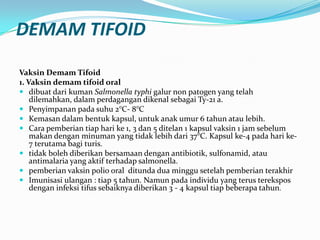 DEMAM TIFOID
Vaksin Demam Tifoid
1. Vaksin demam tifoid oral
 dibuat dari kuman Salmonella typhi galur non patogen yang telah
dilemahkan, dalam perdagangan dikenal sebagai Ty-21 a.
 Penyimpanan pada suhu 2°C- 8°C
 Kemasan dalam bentuk kapsul, untuk anak umur 6 tahun atau lebih.
 Cara pemberian tiap hari ke 1, 3 dan 5 ditelan 1 kapsul vaksin 1 jam sebelum
makan dengan minuman yang tidak lebih dari 37°C. Kapsul ke-4 pada hari ke-
7 terutama bagi turis.
 tidak boleh diberikan bersamaan dengan antibiotik, sulfonamid, atau
antimalaria yang aktif terhadap salmonella.
 pemberian vaksin polio oral ditunda dua minggu setelah pemberian terakhir
 Imunisasi ulangan : tiap 5 tahun. Namun pada individu yang terus terekspos
dengan infeksi tifus sebaiknya diberikan 3 - 4 kapsul tiap beberapa tahun.
 