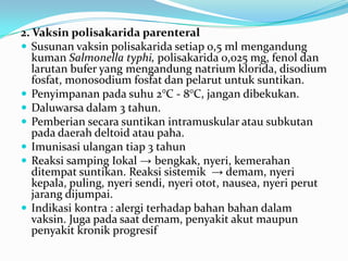 2. Vaksin polisakarida parenteral
 Susunan vaksin polisakarida setiap 0,5 ml mengandung
kuman Salmonella typhi, polisakarida 0,025 mg, fenol dan
larutan bufer yang mengandung natrium klorida, disodium
fosfat, monosodium fosfat dan pelarut untuk suntikan.
 Penyimpanan pada suhu 2°C - 8°C, jangan dibekukan.
 Daluwarsa dalam 3 tahun.
 Pemberian secara suntikan intramuskular atau subkutan
pada daerah deltoid atau paha.
 Imunisasi ulangan tiap 3 tahun
 Reaksi samping Iokal → bengkak, nyeri, kemerahan
ditempat suntikan. Reaksi sistemik → demam, nyeri
kepala, puling, nyeri sendi, nyeri otot, nausea, nyeri perut
jarang dijumpai.
 Indikasi kontra : alergi terhadap bahan bahan dalam
vaksin. Juga pada saat demam, penyakit akut maupun
penyakit kronik progresif
 