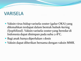 VARISELA
 Vaksin virus hidup varisela-zoster (galur OKA) yang
dilemahkan terdapat dalam bentuk bubuk-kering
(lyophilized). Vaksin varisela-zoster yang beredar di
Indonesia dapat disimpan pada suhu 2-8°C.
 Bagi anak hanya diperlukan 1 dosis
 Vaksin dapat diberikan bersama dengan vaksin MMR.
 
