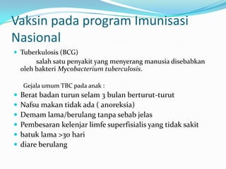Vaksin pada program Imunisasi
Nasional
 Tuberkulosis (BCG)
salah satu penyakit yang menyerang manusia disebabkan
oleh bakteri Mycobacterium tuberculosis.
Gejala umum TBC pada anak :
 Berat badan turun selam 3 bulan berturut-turut
 Nafsu makan tidak ada ( anoreksia)
 Demam lama/berulang tanpa sebab jelas
 Pembesaran kelenjar limfe superfisialis yang tidak sakit
 batuk lama >30 hari
 diare berulang
 