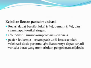Kejadian ikutan pasca imunisasi
 Reaksi dapat bersifat lokal (1 %), demam (1 %), dan
ruam papul-vesikel ringan.
 1 % individu imunokompromais →varisela.
 pasien leukemia →ruam pada 40% kasus setelah
vaksinasi dosis pertama, 4% diantaranya dapat terjadi
varisela berat yang memerlukan pengobatan asiklovir.
 