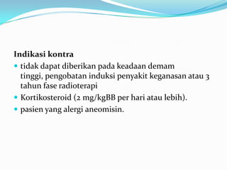 Indikasi kontra
 tidak dapat diberikan pada keadaan demam
tinggi, pengobatan induksi penyakit keganasan atau 3
tahun fase radioterapi
 Kortikosteroid (2 mg/kgBB per hari atau lebih).
 pasien yang alergi aneomisin.
 