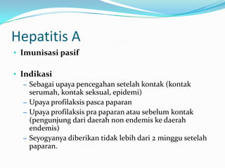 Hepatitis A
• Imunisasi pasif
• Indikasi
– Sebagai upaya pencegahan setelah kontak (kontak
serumah, kontak seksual, epidemi)
– Upaya profilaksis pasca paparan
– Upaya profilaksis pra paparan atau sebelum kontak
(pengunjung dari daerah non endemis ke daerah
endemis)
– Seyogyanya diberikan tidak lebih dari 2 minggu setelah
paparan.
 