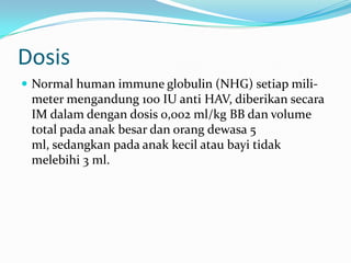Dosis
 Normal human immune globulin (NHG) setiap mili-
meter mengandung 100 IU anti HAV, diberikan secara
IM dalam dengan dosis 0,002 ml/kg BB dan volume
total pada anak besar dan orang dewasa 5
ml, sedangkan pada anak kecil atau bayi tidak
melebihi 3 ml.
 