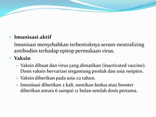 • Imunisasi aktif
Imunisasi menyebabkan terbentuknya serum-neutralizing
antibodies terhadap epitop permukaan virus.
• Vaksin
– Vaksin dibuat dan virus yang dimatikan (inactivated vaccine).
Dosis vaksin bervariasi tergantung produk dan usia resipien.
– Vaksin diberikan pada usia ≥2 tahun.
– Imunisasi diberikan 2 kali, suntikan kedua atau booster
diberikan antara 6 sampai 12 bulan setelah dosis pertama.
 