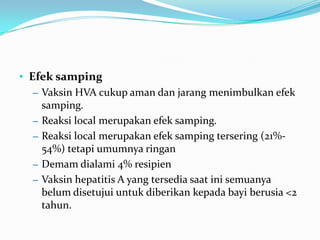 • Efek samping
– Vaksin HVA cukup aman dan jarang menimbulkan efek
samping.
– Reaksi local merupakan efek samping.
– Reaksi local merupakan efek samping tersering (21%-
54%) tetapi umumnya ringan
– Demam dialami 4% resipien
– Vaksin hepatitis A yang tersedia saat ini semuanya
belum disetujui untuk diberikan kepada bayi berusia <2
tahun.
 