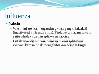 Influenza
 Vaksin
 Vaksin influenza mengandung virus yang tidak aktif
(inactivated influenza virus). Terdapat 2 macam vaksin
yaitu whole virus dan split-virus vaccine.
 Untuk anak dianjurkan pemakain jenis split-virus
vaccine, karena tidak mengakibatkan demam tinggi.
 