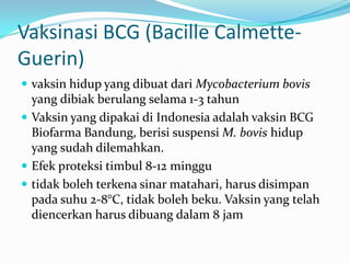 Vaksinasi BCG (Bacille Calmette-
Guerin)
 vaksin hidup yang dibuat dari Mycobacterium bovis
yang dibiak berulang selama 1-3 tahun
 Vaksin yang dipakai di Indonesia adalah vaksin BCG
Biofarma Bandung, berisi suspensi M. bovis hidup
yang sudah dilemahkan.
 Efek proteksi timbul 8-12 minggu
 tidak boleh terkena sinar matahari, harus disimpan
pada suhu 2-8°C, tidak boleh beku. Vaksin yang telah
diencerkan harus dibuang dalam 8 jam
 
